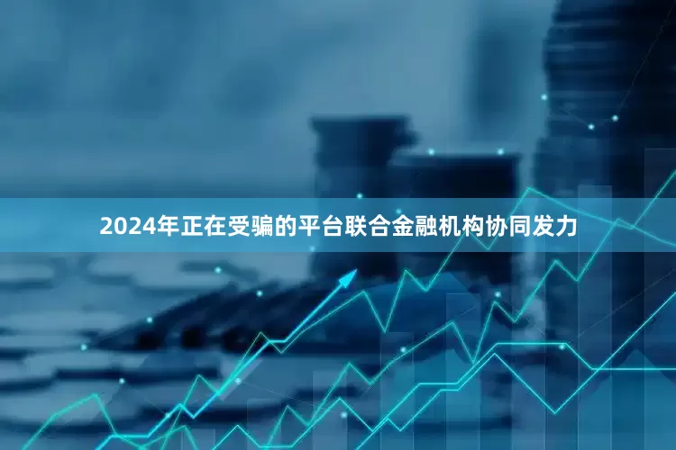 2024年正在受骗的平台联合金融机构协同发力