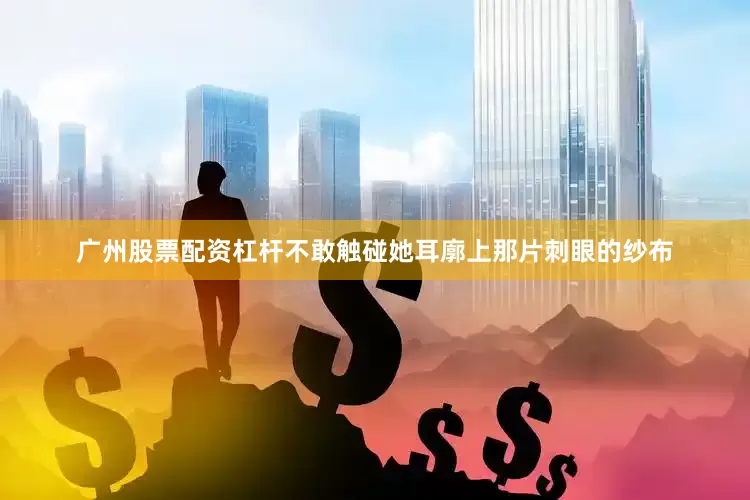 广州股票配资杠杆不敢触碰她耳廓上那片刺眼的纱布