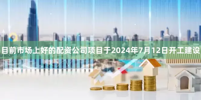 目前市场上好的配资公司项目于2024年7月12日开工建设