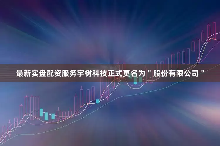 最新实盘配资服务宇树科技正式更名为＂股份有限公司＂