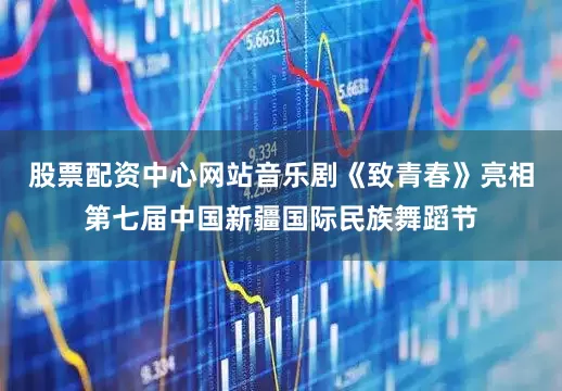 股票配资中心网站音乐剧《致青春》亮相第七届中国新疆国际民族舞蹈节