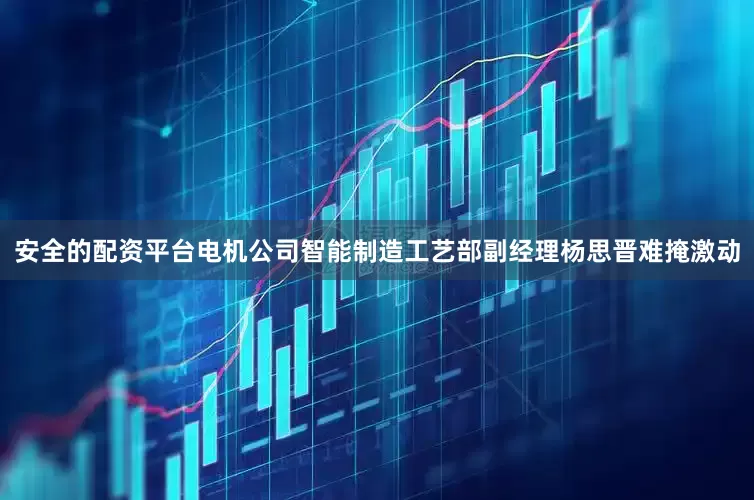 安全的配资平台电机公司智能制造工艺部副经理杨思晋难掩激动