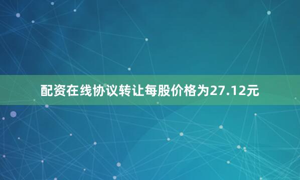 配资在线协议转让每股价格为27.12元