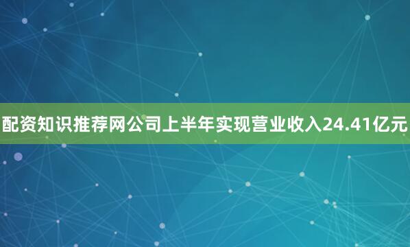 配资知识推荐网公司上半年实现营业收入24.41亿元